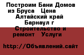 Построим Бани Домов из Бруса › Цена ­ 130 - Алтайский край, Барнаул г. Строительство и ремонт » Услуги   